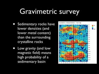 Gravimetric survey Sedimentary rocks have lower densities (and lower metal content) than the surrounding crystalline rocks Low gravity (and low magnetic field) means high probability of a sedimentary basin 