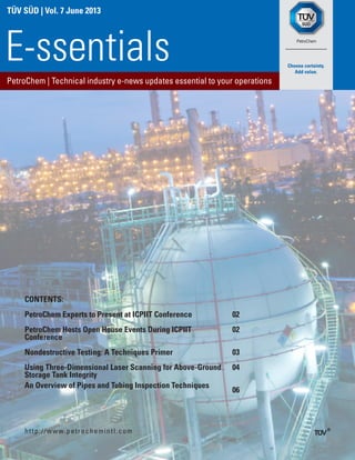 TÜV SÜD | Vol. 7 June 2013
PetroChem | Technical industry e-news updates essential to your operations
E-ssentials
http://www.petrochemintl.com
CONTENTS:
PetroChem Experts to Present at ICPIIT Conference 02
PetroChem Hosts Open House Events During ICPIIT
Conference
02
Nondestructive Testing: A Techniques Primer 03
Using Three-Dimensional Laser Scanning for Above-Ground
Storage Tank Integrity
04
An Overview of Pipes and Tubing Inspection Techniques
06
	
 