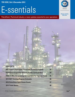 TÜV SÜD | Vol. 6 December 2012




E-ssentials
PetroChem | Technical industry e-news updates essential to your operations




     CONTENTS:
     API Summit Showcases PetroChem Technical Experts             02
     PetroChem Inspection Services Profile: Gerhard Abel          03
     FAQs on Mechnical Intergrity Inspection for Process Plants   05
     2013 NDT Training Program Schedule                           06
     2013 PetroChem Open House Events                             07
     2013 Trade Shows                                             08


    h t t p : / / w w w. p e t r o c h e m i n t l . c o m
 