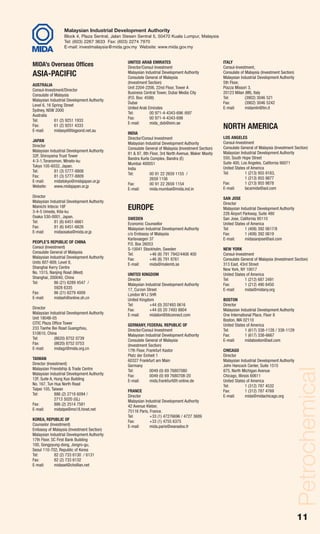 Petrochemical_June 08:MIDA (petro)                     7/30/09   3:09 PM          Page 11




                            Malaysian Industrial Development Authority
                            Block 4, Plaza Sentral, Jalan Stesen Sentral 5, 50470 Kuala Lumpur, Malaysia
                            Tel: (603) 2267 3633 Fax: (603) 2274 7970
                            E-mail: investmalaysia@mida.gov.my Website: www.mida.gov.my


                                                            UNITED ARAB EMIRATES                                 ITALY
          MIDA’s Overseas Offices                           Director/Consul Investment                           Consul-Investment,
          ASIA-PACIFIC                                      Malaysian Industrial Development Authority
                                                            Consulate General of Malaysia
                                                                                                                 Consulate of Malaysia (Investment Section)
                                                                                                                 Malaysian Industrial Development Authority
                                                            (Investment Section)                                 5th Floor,
          AUSTRALIA
                                                            Unit 2204-2206, 22nd Floor, Tower A                  Piazza Missori 3,
          Consul-Investment/Director
                                                            Business Central Tower, Dubai Media City             20123 Milan (MI), Italy
          Consulate of Malaysia
                                                            (P.O. Box: 4598)                                     Tel:         (3902) 3046 521
          Malaysian Industrial Development Authority
                                                            Dubai                                                Fax:         (3902) 3046 5242
          Level 6, 16 Spring Street
                                                            United Arab Emirates                                 E-mail:      midamln@tin.it
          Sydney, NSW 2000
                                                            Tel:         00 971-4-4343-696 /697
          Australia
                                                            Fax:         00 971-4-4343-698
          Tel:         61 (2) 9251 1933
                                                            E-mail:      mida_dxb@eim.ae
          Fax:
          E-mail:
                       61 (2) 9251 4333
                       midasyd@bigpond.net.au
                                                                                                                 NORTH AMERICA
                                                            INDIA
                                                            Director/Consul Investment                           LOS ANGELES
          JAPAN                                                                                                  Consul-Investment
                                                            Malaysian Industrial Development Authority
          Director                                                                                               Consulate General of Malaysia (Investment Section)
                                                            Consulate General of Malaysia (Investment Section)
          Malaysian Industrial Development Authority                                                             Malaysian Industrial Development Authority
                                                            81 & 87, 8th Floor, 3rd North Avenue, Maker Maxity
          32F, Shiroyama Trust Tower                                                                             550, South Hope Street
                                                            Bandra Kurla Complex, Bandra (E)
          4-3-1,Toranomon, Minato-ku                                                                             Suite 400, Los Angeles, California 90071
                                                            Mumbai 400051
          Tokyo 105-6032, Japan.                                                                                 United States of America
                                                            India
          Tel:        81 (3) 5777-8808                                                                           Tel:         1 (213) 955 9183,
                                                            Tel:         00 91 22 2659 1155 /
          Fax:        81 (3) 5777-8809                                                                                        1 (213) 955 9877
                                                                         2659 1156
          E-mail:     midatokyo@midajapan.or.jp                                                                  Fax:         1 (213) 955 9878
                                                            Fax:         00 91 22 2659 1154
          Website:    www.midajapan.or.jp                                                                        E-mail:      lacamida@aol.com
                                                            E-mail:      mida.mumbai@mida.ind.in
          Director                                                                                               SAN JOSE
          Malaysian Industrial Development Authority                                                             Director
          Mainichi Intecio 18F
          3-4-5 Umeda, Kita-ku
                                                            EUROPE                                               Malaysian Industrial Development Authority
                                                                                                                 226 Airport Parkway, Suite 480
          Osaka 530-0001, Japan.                            SWEDEN                                               San Jose, California 95110
          Tel:         81 (6) 6451-6661                     Economic Counsellor                                  United States of America
          Fax:         81 (6) 6451-6626                     Malaysian Industrial Development Authority           Tel:         1 (408) 392 0617/8
          E-mail:      midaosaka@mida.or.jp                 c/o Embassy of Malaysia                              Fax:         1 (408) 392 0619
                                                            Karlavaegen 37                                       E-mail:      midasanjose@aol.com
          PEOPLE’S REPUBLIC OF CHINA                        P.O. Box 26053
          Consul (Investment)                               S-10041 Stockholm, Sweden                            NEW YORK
          Consulate General of Malaysia                     Tel:        +46 (8) 791 7942/4408 400                Consul-Investment
          Malaysian Industrial Development Authority        Fax:        +46 (8) 791 8761                         Consulate General of Malaysia (Investment Section)
          Units 807-809, Level 8,                           E-mail:     mida@malemb.se                           313 East, 43rd Street
          Shanghai Kerry Centre                                                                                  New York, NY 10017
          No. 1515, Nanjing Road (West)                     UNITED KINGDOM                                       United States of America
          Shanghai, 200040, China                           Director                                             Tel:         1 (212) 687 2491
          Tel:         86 (21) 6289 4547 /                  Malaysian Industrial Development Authority           Fax:         1 (212) 490 8450
                       5928 6335                            17, Curzon Street                                    E-mail:      mida@midany.org
          Fax:         86 (21) 6279 4009                    London W1J 5HR
          E-mail:      midash@online.sh.cn                  United Kingdom                                       BOSTON
                                                            Tel:        +44 (0) 207493 0616                      Director
          Director                                          Fax:        +44 (0) 20 7493 8804                     Malaysian Industrial Development Authority
          Malaysian Industrial Development Authority        E-mail:     midalon@btconnect.com                    One International Place, Floor 8
          Unit 1804B-05                                                                                          Boston, MA 02110
          CITIC Plaza Office Tower                          GERMANY, FEDERAL REPUBLIC OF                         United States of America
          233 Tianhe Bei Road Guangzhou,                    Director/Consul Investment                           Tel:         1 (617) 338-1128 / 338-1129
          510610, China                                     Malaysian Industrial Development Authority           Fax:         1 (617) 338-6667
          Tel:         (8620) 8752 0739                     Consulate General of Malaysia                        E-mail:      midaboston@aol.com
          Fax:         (8620) 8752 0753                     (Investment Section)
          E-mail:      midagz@mida.org.cn                   17th Floor, Frankfurt Kastor                         CHICAGO
                                                            Platz der Einheit 1                                  Director
          TAIWAN                                            60327 Frankfurt am Main                              Malaysian Industrial Development Authority
          Director (Investment)                             Germany                                              John Hancock Center, Suite 1515
                                                                                                                                                              Petrochemical

          Malaysian Friendship & Trade Centre               Tel:          0049 (0) 69 76807080                   875, North Michigan Avenue
          Malaysian Industrial Development Authority        Fax:          0049 (0) 69 7680708-20                 Chicago, Illinois 60611
          12F, Suite A, Hung Kuo Building                   E-mail:       mida.frankfurt@t-online.de             United States of America
          No. 167, Tun Hua North Road                                                                            Tel:          1 (312) 787 4532
          Taipei 105, Taiwan                                FRANCE                                               Fax:          1 (312) 787 4769
          Tel:          886 (2) 2718 6094 /                 Director                                             E-mail:       mida@midachicago.org
                        2713 5020 (GL)                      Malaysian Industrial Development Authority
          Fax:          886 (2) 2514 7581                   42 Avenue Kleber,
          E-mail:       midatpe@ms18.hinet.net              75116 Paris, France.
                                                            Tel:         +33 (1) 47276696 / 4727 3689
          KOREA, REPUBLIC OF                                Fax:         +33 (1) 4755 6375
          Counselor (Investment)                            E-mail:      mida.paris@wanadoo.fr
          Embassy of Malaysia (Investment Section)
          Malaysian Industrial Development Authority
          17th Floor, SC First Bank Building
          100, Gongpyung-dong, Jongro-gu,
          Seoul 110-702, Republic of Korea
          Tel:         82 (2) 733 6130 / 6131
          Fax:         82 (2) 733 6132
          E-mail:      midasel@chollian.net




                                                                                                                                                              11
 