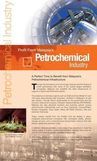 Petrochemical_June 08:MIDA (petro)   7/30/09   3:09 PM   Page 1




                        Profit From Malaysia’s

                                       Petrochemical
                                                                                 Industry
                                   A Perfect Time to Benefit from Malaysia’s
                                   Petrochemical Infrastructure
                                        hrough the harnessing of its oil and gas reserves and the forging of

                                   T    smart partnerships with some of the world’s largest petroleum
                                        companies, Malaysia has establish the ideal infrastructure to
                                   support a vibrant petrochemical industry.

                                   The presence of petroleum giants such as Shell and ExxonMobil for over
                                   100 years demonstrates their long-term confident in Malaysia’s oil and
                                   gas industry. Through efforts spearheaded by the government and the
                                   country’s national oil company, Petroliam Nasional Berhad (PETRONAS),
                                   Malaysia has also attracted investors and business partner among
                                   petrochemical multinationals such as Dow Chemicals, ConocoPhilips,
                                   Kaneka, Polyplastic, Toray, Dairen, Mitsui, BP, BASF, Idemitsu, Titan and
                                   Eastman Chemicals.

                                   Today, investor benefit from the facilities that are already in place.
                                   Integrated petrochemical complexes offer centralised utilities, efficient
                                   storage services, and a comprehensive transportation network that help
                                   reduce capital and operation costs.

                                   In addition, Malaysia provides a wide range of tax incentives to meet the
                                   varying needs of investor. Customised incentive package that cover tax
                                   and non-tax incentive are also available to key project.
    The ASEAN Bintulu Fertiliser
     plant in Bintulu, Sarawak     The United States is the largest sources of investments in Malaysia’s
                                   petrochemical sector, followed by Japan, the United Kingdom, Germany
                                   and Taiwan.




                                                                                                               1
 