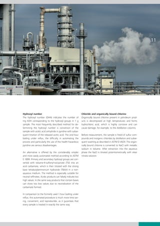 11




Hydroxyl number                                                Chloride and organically bound chlorine
The hydroxyl number (OHN) indicates the number of              Organically bound chlorine present in petroleum prod­
mg KOH corresponding to the hydroxyl groups in 1 g             ucts is decomposed at high temperatures and forms
sample. The most frequently described method for de­    ­      hydrochloric acid, which is highly corrosive and can
term­ining the hydroxyl number is conversion of the            cause damage, for example, to the distillation columns.
sample with acetic acid anhydride in pyridine with subse­
quent titration of the released acetic acid. The one-hour      Before measurement, the sample is freed of sulfur com­
boiling under reflux, the difficulty in automating the         pounds and inorganic chlorides by distillation and subse­
process and particularly the use of the health-hazardous       quent washing as described in ASTM D 4929. The organ­
pyridine are serious disadvantages.                            i­­
                                                                cally bound chlorine is converted to NaCl with metallic
                                                               sodium in toluene. After extraction into the aqueous
An alternative is offered by the considerably simpler          phase the NaCl is titrated potentiometrically with silver
and more easily automated method according to ASTM             nitrate solution.
E 1899. Primary and secondary hydroxyl groups are con­
verted with toluene-4-sulfonyl-isocyanate (TSI) into an
acid carbamate, which is then titrated with the strong
base tetrabutylammonium hydroxide (TBAH) in a non-
aqueous medium. The method is especially suitable for
neutral raffinates. Acidic products can falsely indicate too
high values. In the same way products that contain bases
can show too low values due to neutralization of the
carbamate formed.

In comparison to the formerly used 1-hour boiling under
reflux, this automated procedure is much more time sav­
ing, convenient, and reproducible, as it gurantees that
every sample is treated in exactly the same way.
 