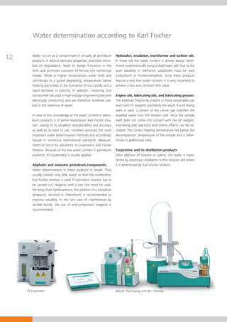 Water determination according to Karl Fischer


12      Water occurs as a contaminant in virtually all petroleum
        products. It reduces lubricant properties, promotes micro­
                                                                          Hydraulics, insulation, transformer and turbine oils
                                                                          In these oils the water content is almost always deter-
        bial
        ­­­ oil degradation, leads to sludge formation in the             mined coulometrically using a diaphragm cell. Due to the
        tank, and promotes corrosion of ferrous and nonferrous            poor solubility in methanol, solubilizers must be used
        me­­als. While at higher temperatures water boils and
            t­                                                            (chloroform or trichloroethylene). Since these products
        con­rib­ tes to a partial degreasing, temperatures be­­
             t u                                                    low   feature a very low water content, it is very important to
        free­­
             zing point lead to the formation of ice crystals and a       achieve a low and constant drift value.
        rapid decrease in lubricity. In addition, insulating and
        trans­­­­­­former oils used in high-voltage engineering become    Engine oils, lubricating oils, and lubricating greases
        electrically conducting and are therefore rendered use­           The additives frequently present in these oil samples can
        less in the presence of water.                                    react with KF reagents and falsify the result. If a KF drying
                                                                          oven is used, a stream of dry carrier gas transfers the
        In view of this, knowledge of the water content in petro­         expelled water into the titration cell. Since the sample
        leum products is of prime importance. Karl Fischer titra-         itself does not come into contact with the KF reagent,
        tion, owing to its excellent reproducibility and accuracy         interfering side reactions and matrix effects can be ex-
        as well as its ease of use, numbers amongst the most              cluded. The correct heating temperature lies below the
        important water determination methods and accordingly             de­­ composition temperature of the sample and is deter-
        figures in numerous international standards. Mea­ure­s­           m­­i­ned in preliminary tests.
        ment can occur by volumetric or coulometric Karl Fischer
        titration. Because of the low water content in pe­­
                                                          troleum         Turpentine and its distillation products
        products, KF coulometry is usually applied.                       After addition of toluene or xylene, the water is trans-
                                                                          ferred by azeotropic distillation to the titration cell where
        Aliphatic and aromatic petroleum components                       it is determined by Karl Fischer titration.
        Water determination in these products is simple. They
        usually contain only little water so that the coulometric
        Karl Fischer titration is used. If volumetric titration has to
        be carried out, reagents with a low titer must be used.
        For long-chain hydrocarbons, the addition of a solubilizer
        (propanol, decanol or chloroform) is recommended to
        improve solubility. In the rare case of interferences by
        double bonds, the use of one-component reagents is
        recommended.




     KF Evaporator                                                        860 KF Thermoprep with 851 Titrando
 