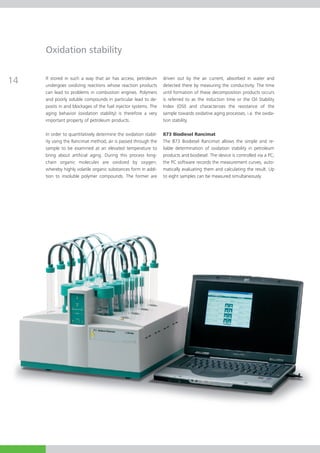 Oxidation stability


14   If stored in such a way that air has access, petroleum
     undergoes oxidizing reactions whose reaction products
                                                                  driven out by the air current, absorbed in water and
                                                                  detected there by measuring the conductivity. The time
     can lead to problems in combustion engines. Polymers         until formation of these decomposition products occurs
     and poorly soluble com­­ pounds in particular lead to de-    is referred to as the induction time or the Oil Stability
     posits in and block­ ges of the fuel injector systems. The
                        a                                         Index (OSI) and characterizes the resistance of the
     aging behavior (oxi­­dation stability) is therefore a very   sample towards oxidative aging processes, i.e. the oxida­
     important property of petroleum products.                    tion stability.

     In order to quantitatively determine the oxidation stabil­   873 Biodiesel Rancimat
     ity using the Rancimat method, air is passed through the     The 873 Biodiesel Rancimat allows the simple and re-
     sample to be examined at an elevated temperature to          liable determination of oxidation stability in petroleum
     bring about artificial aging. During this process long-      products and biodiesel. The device is controlled via a PC;
     chain organic molecules are oxidized by oxygen,              the PC software records the measurement curves, auto­
     wher­ by highly volatile organic substances form in addi­
           e­­­                                                   matically evaluating them and calculating the result. Up
     tion to insoluble polymer compounds. The former are          to eight samples can be measured simultaneously.
 