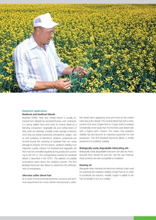 15




Important applications
Biodiesel and biodiesel blends
Biodiesel (FAME, fatty acid methyl esters) is usually ex-        free diesel fuel is appearing more and more on the market
trac­­ from oilseeds by transesterification with methanol.
     ted                                                         (ultra-low-sulfur diesel). This mineral diesel fuel with a sulfur
It is being added more and more to mineral diesel as a           content of at most 10 ppm (EU) or 15 ppm (USA) is oxidized
blending component. Vegetable oils and methyl esters of          considerably more easily than the formerly used diesel fuels
fatty acids are relatively unstable under storage conditions     with a higher sulfur content. This means that oxidation
since they are slowly oxidized by atmospheric oxygen. Just       stability has also become an important parameter for fuel
as with oxidation of petroleum, polymer compounds are            production. The 873 Biodiesel Rancimat allows a simple
formed during the oxidizing of biodiesel that can cause          assess­­
                                                                        ment of oxidation stability.
da­­
   mage to engines. For this reason, oxidation stability is an
important quality criterion for biodiesel and vegetable oils     Biologically easily degradable lubricating oils
that must be controlled regularly during production accord­      Biologically easily degradable lubricants can also be manu­
ing to EN 14112. The corresponding method for biodiesel          factured from natural fat and oils. Like the raw material,
blends is described in EN 15751. The addition of suitable        these products are also susceptible to oxidation.
antioxidants slows down the oxidation process. The 873
Biodiesel Rancimat also allows to determine the effective-       Heating oil
ness of antioxidants.                                            Alongside other methods the Rancimat method is also used
                                                                 for assessing the oxidation stability of light fuel oil. In order
Ultra-low sulfur diesel fuel                                     to accelerate the reaction, metallic copper is added to the
As a result of environmental protection concerns and tech­       fuel oil sample to act as a catalyst.
nical requirements for motor vehicle manufacturers, sulfur-
 