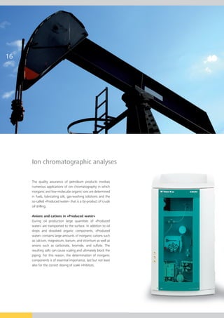 16




     Ion chromatographic analyses

     The quality assurance of petroleum products involves
     numerous applications of ion chromatography in which
     inorganic and low-molecular organic ions are determined
     in fuels, lubricating oils, gas-washing solutions and the
     so-called «Produced water» that is a by-product of crude
     oil drilling.

     Anions and cations in «Produced water»
     During oil production large quantities of «Produced
     water» are transported to the surface. In addition to oil
     drops and dissolved organic components, «Produced
     water» contains large amounts of inorganic cations such
     as calcium, magnesium, barium, and strontium as well as
     anions such as carbonate, bromide, and sulfate. The
     resulting salts can cause scaling and ultimately block the
     piping. For this reason, the determination of inorganic
     components is of essential importance, last but not least
     also for the correct dosing of scale inhibitors.
 