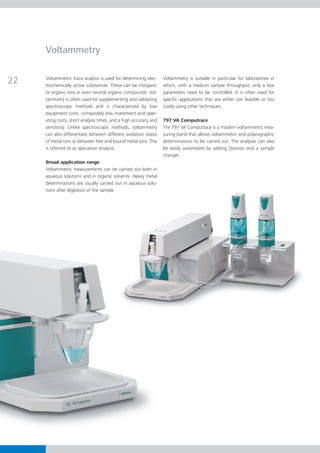 Voltammetry


22   Voltammetric trace analysis is used for determining elec­
     trochemically active substances. These can be inorganic
                                                                  Voltammetry is suitable in particular for laboratories in
                                                                  which, with a medium sample throughput, only a few
     or organic ions or even neutral organic compounds. Vol­      parameters need to be controlled. It is often used for
     t
     ­ ammetry is often used for supplementing and validating     spe­­
                                                                     cific applications that are either not feasible or too
     spectroscopic methods and is characterized by low            costly using other techniques.
     equip­­­­
            ment costs, comparably low investment and oper-
     ating costs, short analysis times, and a high accuracy and   797 VA Computrace
     sensitivity. Unlike spectroscopic methods, voltammetry       The 797 VA Computrace is a modern voltammetric mea­
     can also differentiate between different oxidation states    ­­s­­­u­ring stand that allows voltammetric and polarographic
     of metal ions or between free and bound metal ions. This       determinations to be carried out. The analyses can also
     is referred to as speciation analysis.                         be easily automated by adding Dosinos and a sample
                                                                    changer.
     Broad application range
     Voltammetric measurements can be carried out both in
     aqueous solutions and in organic solvents. Heavy metal
     determinations are usually carried out in aqueous solu­
     tions after digestion of the sample.
 