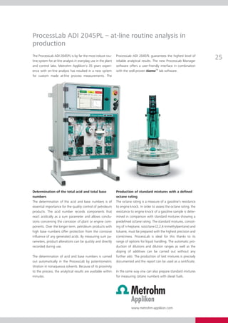 ProcessLab ADI 2045PL – at-line routine analysis in
production
The ProcessLab ADI 2045PL is by far the most robust rou­
tine system for at-line analysis in everyday use in the plant
                                                                Process­ ab ADI 2045PL guarantees the highest level of
                                                                        L
                                                                reliable analytical results. The new Process­ ab­Manager
                                                                                                            L
                                                                                                                             25
and control labs. Metrohm Applikon’s 35 years experi­           software offers a user-friendly interface in com­ i­­
                                                                                                                 b nation
ence with on-line analysis has resulted in a new system         with the well proven tiamoTM lab software.
for custom made at-line process measurements. The




Determination of the total acid and total base                  Production of standard mixtures with a defined
numbers                                                         octane rating
The determination of the acid and base numbers is of            The octane rating is a measure of a gasoline’s resistance
essential importance for the quality control of petroleum       to engine knock. In order to assess the octane rating, the
products. The acid number records components that               resistance to engine knock of a gasoline sample is deter­
react acidically as a sum parameter and allows conclu-          mined in comparison with standard mixtures showing a
sions concerning the corrosion of plant or engine com­          predefined octane rating. The standard mixtures, consist­
ponents. Over the longer term, petroleum products with          ing of n-heptane, isooctane (2,2,4-trimethylpentane) and
high base numbers offer protection from the corrosive           toluene, must be prepared with the highest precision and
influence of any generated acids. By measuring sum pa­    ­     correctness. ProcessLab is ideal for this thanks to its
ra­ eters, product alterations can be quickly and direc­ly
  m                                                     t       range of options for liquid handling. The automatic pro­
recorded during use.                                            duction of dilutions and dilution ranges as well as the
                                                                doping of additives can be carried out without any
The determination of acid and base numbers is carried           further ado. The production of test mixtures is precisely
out automatically in the ProcessLab by potentiometric           documented and the report can be used as a certificate.
titration in nonaqueous solvents. Because of its proximity
to the process, the analytical results are available within     In the same way one can also prepare standard mixtures
minutes.                                                        for measuring cetane numbers with diesel fuels.




                                                                           www.metrohm-applikon.com
 