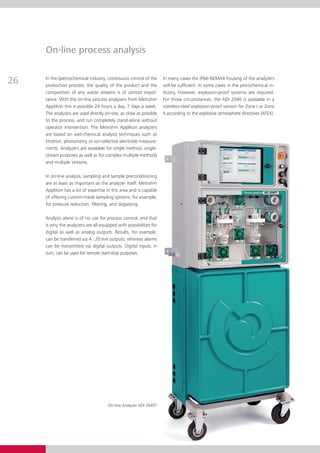 On-line process analysis


26   In the (petro)chemical industry, continuous control of the
     production process, the quality of the product and the
                                                                     In many cases the IP66-NEMA4 housing of the analyzers
                                                                     will be sufficient. In some cases in the petrochemical in­­
     composition of any waste streams is of utmost impor­            dustry, however, explosion-proof systems are required.
     tance. With the on-line process analyzers from Metrohm          For those circumstances, the ADI 2040 is available in a
     Applikon this is possible 24 hours a day, 7 days a week.        stainless-steel explosion-proof version for Zone I or Zone
     The analyzers are used directly on-site, as close as possible   II according to the explosive atmosphere directives (ATEX).
     to the process, and run completely stand-alone with­­­­  out
     operator intervention. The Metrohm Applikon analyzers
     are based on wet-chemical analysis techniques such as
     titration, photometry, or ion-selective electrode measure­
     ments. Analyzers are available for single method, single-
     stream purposes as well as for complex multiple methods
     and multiple streams.

     In on-line analysis, sampling and sample preconditioning
     are at least as important as the analyzer itself. Metrohm
     Applikon has a lot of expertise in this area and is capable
     of offering custom-made sampling systems, for example,
     for pressure reduction, filtering, and degassing.

     Analysis alone is of no use for process control, and that
     is why the analyzers are all equipped with possibilities for
     digital as well as analog outputs. Results, for example,
     can be transferred via 4...20 mA outputs, whereas alarms
     can be transmitted via digital outputs. Digital inputs, in
     turn, can be used for remote start-stop purposes.




                                       On-line Analyzer ADI 2045TI
 