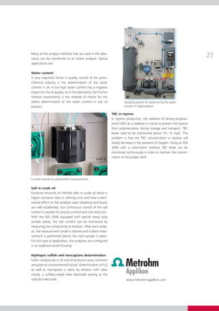 Many of the analysis methods that are used in the labo­
ratory can be transferred to an online analyzer. Typical
                                                                                                                                   27
app­­lications are:

Water content
A very important factor in quality control of the petro­
chemical industry is the determination of the water
con­ent in oil. A too high water content has a negative
      t
im­­pact on the oil quality. As in the laboratory, Karl Fischer
titration (coulometry) is the method of choice for the
on­­ determination of the water content in any oil
    line                                                                    Sampling system for determining the water
product.                                                                    content in hydrocarbons

                                                                  TBC in styrene
                                                                  In styrene production, the addition of tertiary-butylcat­
                                                                  echol (TBC) as a stabilizer is critical to prevent the styrene
                                                                  from polymerization during storage and transport. TBC
                                                                  levels need to be maintained above 10...15 mg/L. The
                                                                  prob­­ is that the TBC concentration in styrene will
                                                                        lem
                                                                  slowly decrease in the presence of oxygen. Using an ADI
                                                                  2040 with a colorimetric method, TBC levels can be
                                                                  mo­­ i­­
                                                                      n­tored continuously in order to maintain the concen­
                                                                  tration at the proper level.




Cuvette module for photometric measurements


Salt in crude oil
Excessive amounts of chloride salts in crude oil result in
higher corrosion rates in refining units and have a detri­
mental effect on the catalysts used. Desalting techniques
are well established, but continuous control of the salt
content is needed for process control and cost reduction.
With the ADI 2040 equipped with special heavy duty
sample valves, the salt content can be monitored by
mea­­ suring the conductivity or titration. After each analy­
sis, the measurement vessel is cleaned and a blank meas­
urement is performed before the next sample is taken.
For this type of application, the analyzers are configured
in an explosion-proof housing.

Hydrogen sulfide and mercaptane determination
Sulfur compounds in oil and oil products cause corrosion
and pose an environmental hazard. Determination of H2S
as well as mercaptans is done by titration with silver
nitrate, a sulfide-coated silver electrode serving as the
in­­­­dicator electrode.                                                     www.metrohm-applikon.com
 