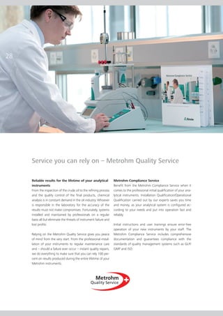 28




     Service you can rely on – Metrohm Quality Service

     Reliable results for the lifetime of your analytical            Metrohm Compliance Service
     instruments                                                     Benefit from the Metrohm Compliance Service when it
     From the inspection of the crude oil to the refining process    comes to the professional initial qualification of your ana­
     and the quality control of the final products, chemical         lytical instruments. Installation Qualification/Operational
     analysis is in constant demand in the oil industry. Whoever     Qualification carried out by our experts saves you time
     is responsible in the laboratory for the accuracy of the        and money, as your analytical system is configured ac­     ­
     results must not make compromises. Fortunately, systems         cord­ng to your needs and put into operation fast and
                                                                          i
     installed and maintained by professionals on a regular          reliably.
     basis all but eliminate the threats of instrument failure and
     lost profits.                                                   Initial instructions and user trainings ensure error-free
                                                                     ope­ation of your new instruments by your staff. The
                                                                          r
     Relying on the Metrohm Quality Service gives you peace          Metrohm Compliance Service includes comprehensive
     of mind from the very start. From the professional instal­      do­­
                                                                        cumentation and guarantees compliance with the
     lation of your instruments to regular maintenance care          stand­­ards of quality management systems such as GLP/
     and – should a failure ever occur – instant quality repairs,    GMP and ISO.
     we do everything to make sure that you can rely 100 per­
     cent on results produced during the entire lifetime of your
     Metrohm instruments.
 