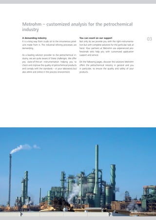 Metrohm – customized analysis for the petrochemical
industry
A demanding industry
It is a long way from crude oil to the innumerous prod­
                                                           You can count on our support
                                                           Not only do we provide you with the right instrumenta­
                                                                                                                         03
ucts made from it. The industrial refining processes are   tion but with complete solutions for the particular task at
demanding.                                                 hand. Your partners at Metrohm are experienced pro-
                                                           fessionals who help you with customized application
As a leading solution provider to the petrochemical in­­   sup­­port and service.
dustry, we are quite aware of these challenges. We offer
you state-of-the-art instrumentation helping you to        On the following pages, discover the solutions Metrohm
check and improve the quality of petrochemical products    offers the petrochemical industry in general and you
and comply with the standards – in your laboratory but     in particular, to ensure the quality and safety of your
also atline and online in the process environment.         products.
 