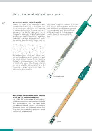 Determination of acid and base numbers


06   Potentiometric titration with the Solvotrode
     With the base number, alkaline components are deter-          The Solvotrode easyClean is a combined pH glass elec­   ­
     mined in petroleum products as a sum parameter. These         trode that was especially developed for this app­­  li­
     include primary organic and inorganic amino compounds         cation. The separable ground-joint diaphragm can be
     in particular. However, salts of weak acids, basic salts of   easily clean­­ even of strong contamina­ ion. The
                                                                               ed                           t
     polycarboxylic acids, a number of heavy metal salts, and      electrostatic shielding of the elec­ro­­ com­
                                                                                                      t lyte
     detergents are also recorded. The base number indicates       partment also ensures a low-noise meas­­ uring
     how many basic components, expressed as mg KOH, are           signal.
     contained in 1 g of sample. This determination is used for
     the im­­ diate detection of product changes during use.
            me­­

     With the acid number, acidic components are measured
     in petroleum products as a sum parameter. These are
     com­­
         pounds (acids, salts) with pKa values < 9. The acid
     num­­­­ indicates how many mg KOH are required to
          ber
     neutralize 1 g of sample. The acid number indicates
     changes during the use of the product. Both parameters
     are determined by potentiometric titration in nonaque­
     ous solvents or solvent mixtures. Titrimetric determina­
     tions can be completely automated – from the addition
     of solvents to the cleaning of the electrode. Oil samples
     can even be weighed in fully automatically by the 864
     Robotic Balance Sample Processor before titration. This
     guarantees complete traceability.




                                                                              Solvotrode easyClean




     Determination of acid and base number according
     to ASTM D 974 (photometric detection)
     The acid and base number may also be deteremined in a
     photometric titration with color indication of the equiva­
     lence point according to ASTM D 974. For this applica­
     tion, Metrohm offers the Optrode, a new sensor for
     pho­­ metric titration. It is 100% solvent resistant (glass
         to­­
     shaft) and – unlike visual endpoint recognition – enables
     automation of the determination.




                                                                                     Optrode
 