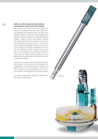 08   Sulfur and sulfur compounds determined by
     potentiometric titration with the Ag-Titrode
     Sulfur compounds contained in petroleum products not
     only have an unpleasant odor, they are also environmen­
     tally damaging and promote corrosion. For determining
     hydrogen sulfide and mercaptans in liquid hydrocarbons
     (gasoline, kerosene, naphtha, and similar distillates), the
     sample is titrated with silver nitrate solution, whereby
     silver sulfide (Ag2S) and silver mercaptide are produced.
     Two pronounced potential jumps occur. The first end­
     point corresponds to hydrogen sulfide (H2S), the second
     to the mercaptans. The indicator electrode for the titra-
     tion is the Ag-Titrode, version with Ag2S coating. Since
     both H2S and mercaptans are oxidized by atmospheric
     oxygen and the arising oxidation products cannot be
     determined titrimetrically, work must be carried out un­­
                                                             der
     a nitrogen at­­mos­­phere.

     Gaseous sulfur compounds can also be determined with
     this procedure. For this purpose, they are absorbed in an
     alkaline solution. The first two absorption vessels contain
     KOH or NaOH (for H2S and mercaptans), the third con­
     tains ethanolic monoethanolamine (for carbonyl sulfide).

     The results are expressed in mg/kg (ppm) hydrogen sul-        Ag-Titrode
     fide and/or mercaptan sulfur.
 