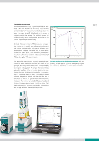 Thermometric titration
Instrumental methods using a glass­membrane pH elec­
                                                                                                                       09
trode suffer from the difficulty of working in a water­free
environment of very low electrical conductivity where the
glass membrane is rapidly dehydrated or the sensor is
contaminated by the sample. This results in a need for
time­consuming sensor maintenance, which has to be
carried out with high reproducibility.

Similarly, the determination of TBN involves a nonaque­
ous titration of the weakly basic substances contained in
the additive packages using strong acids diluted in suit­
able solvents. Typically, perchloric acid in glacial acetic
acid	is	used	as	the	titrant.	Glass	membrane	potentiomet-
ric sensors suffer similar problems in the determination of
TBN as during the TAN determination.

The alternative thermometric titration procedure over­ Catalytically enhanced thermometric titration: after the
comes the above mentioned problems. It is based on the endpoint has been reached, the excess hydroxide ions catalyze
principle, that every chemical reaction is accompanied by the endothermic hydrolysis of the added paraformaldehyde.
a	change	in	enthalpy	(∆H).	As	long	as	the	reaction	takes	
place, this results in either an increase (exothermic reac­
tion) or decrease (endothermic reaction) in the tempera­
ture of the sample solution, which is indicated by a very
sensitive temperature sensor. For TAN and TBN, this is
enhanced by the use of special chemical thermometric
indicators. The method can also be fully automated and
titration times are approximately three times faster than
their potentiometric titration counterparts. Less solvent
and no special sensor maintenance is required.
 