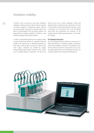 Oxidation stability

If stored in such a way that air has access, petroleum        driven out by the air current, absorbed in water and
undergoes oxidizing reactions whose reaction products         detected there by measuring the conductivity. The time
can lead to problems in combustion engines. Polymers          until formation of these decomposition products occurs
and poorly soluble compounds in particular lead to de-        is referred to as the induction time or the Oil Stability
posits in and blockages of the fuel injector systems. The     Index (OSI) and characterizes the resistance of the
aging behavior (oxidation stability) is therefore a very      sample towards oxidative aging processes, i.e. the oxida-
important property of petroleum products.                     tion stability.

In order to quantitatively determine the oxidation stabili-   873 Biodiesel Rancimat
ty using the Rancimat method, air is passed through the       The 873 Biodiesel Rancimat allows the simple and re-
sample to be examined at an elevated temperature to           liable determination of oxidation stability in petroleum
bring about artificial aging. During this process long-       products and biodiesel. The device is controlled via a PC;
chain organic molecules are oxidized by oxygen,               the PC software records the measurement curves, auto-
whereby highly volatile organic substances form in addi-      matically evaluating them and calculating the result. Up
tion to insoluble polymer compounds. The former are           to eight samples can be measured simultaneously.
 