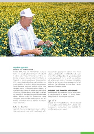 Important applications
Biodiesel and biodiesel blends
Biodiesel (FAME, fatty acid methyl esters) is usually ex-
                           acid methyl esters) is usually ex   free diesel fuel is appearing more and more on the market
tracted from oilseeds by transesterification with methanol.    (ultra-low-sulfur diesel). This mineral diesel fuel with a sulfur
It is being added more and more to mineral diesel as a         content of at most 10 ppm (EU) or 15 ppm (USA) is oxidized
blending component. Vegetable oils and methyl esters of        considerably more easily than the formerly used diesel fuels
fatty acids are relatively unstable under storage conditions   with a higher sulfur content. This means that oxidation
since they are slowly oxidized by atmospheric oxygen. Just     stability has also become an important parameter for fuel
as with oxidation of petroleum, polymer compounds are          production. The 873 Biodiesel Rancimat allows a simple
formed during the oxidizing of biodiesel that can cause        assessment of oxidation stability.
damage to engines. For this reason oxidation stability is an
important quality criterion for biodiesel and vegetable oils   Biologically easily degradable lubricating oils
that must be controlled regularly during production accord-    Biologically easily degradable lubricants can also be manu-
ing to EN 14112. The corresponding method for biodiesel        factured from natural fat and oils. Like the raw material,
blends is described in EN 15751. The addition of suitable      these products are also susceptible to oxidation.
antioxidants slows down the oxidation process. The 873
Biodiesel Rancimat also allows to determine the effective-     Light fuel oil
ness of antioxidants.                                          Alongside other methods the Rancimat method is also used
                                                               for assessing the oxidation stability of light fuel oil. In order
Sulfur-free diesel fuel                                        to accelerate the reaction, metallic copper is added to the
As a result of environmental protection concerns and tech-     fuel oil sample to act as a catalyst.
nical requirements for motor vehicle manufacturers, sulfur-
 