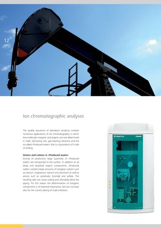 Ion chromatographic analyses

The quality assurance of petroleum products involves
numerous applications of ion chromatography in which
low-molecular inorganic and organic ions are determined
in fuels, lubricating oils, gas-washing solutions and the
so-called «Produced water» that is a by-product of crude
oil drilling.

Anions and cations in «Produced water»
During oil production large quantities of «Produced
water» are transported to the surface. In addition to oil
drops and dissolved organic components, «Produced
water» contains large amounts of inorganic cations such
as calcium, magnesium, barium and strontium as well as
anions such as carbonate, bromide and sulfate. The
resulting salts can cause scaling and ultimately block the
piping. For this reason the determination of inorganic
components is of essential importance, last but not least
also for the correct dosing of scale inhibitors.
 