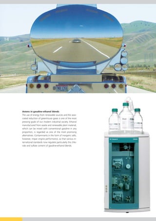 Anions in gasoline-ethanol blends
The use of energy from renewable sources and the asso-
ciated reduction of greenhouse gases is one of the most
pressing goals of our modern industrial society. Ethanol
manufactured from waste and renewable plant material,
which can be mixed with conventional gasoline in any
proportion, is regarded as one of the most promising
alternatives. Contaminants in the form of inorganic salts,
however, impair engine performance, so that various in-
ternational standards now regulate particularly the chlo-
ride and sulfate content of gasoline-ethanol blends.
 
