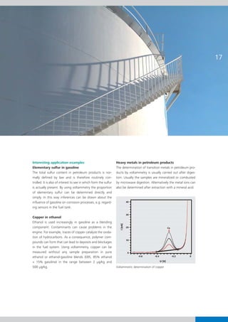 Interesting application examples                                  Heavy metals in petroleum products
Elementary sulfur in gasoline                                     The determination of transition metals in petroleum pro-
The total sulfur content in petroleum products is nor-            ducts by voltammetry is usually carried out after diges-
mally defined by law and is therefore routinely con-              tion. Usually the samples are mineralized or combusted
trolled. It is also of interest to see in which form the sulfur   by microwave digestion. Alternatively the metal ions can
is actually present. By using voltammetry the proportion          also be determined after extraction with a mineral acid.
of elementary sulfur can be determined directly and
simply. In this way inferences can be drawn about the
influence of gasoline on corrosion processes, e.g. regard-
ing sensors in the fuel tank.

Copper in ethanol
Ethanol is used increasingly in gasoline as a blending
component. Contaminants can cause problems in the
engine. For example, traces of copper catalyze the oxida-
tion of hydrocarbons. As a consequence, polymer com-
pounds can form that can lead to deposits and blockages
in the fuel system. Using voltammetry, copper can be
measured without any sample preparation in pure
ethanol or ethanol-gasoline blends (E85, 85% ethanol
+ 15% gasoline) in the range between 2 g/kg and
500 g/kg.                                                         Voltammetric determination of copper
 