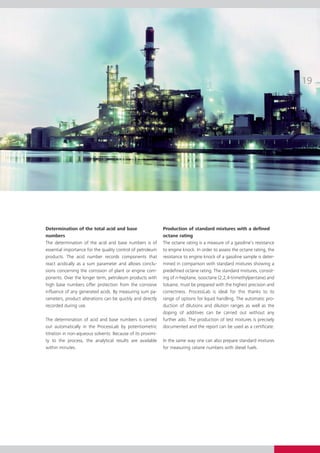 Determination of the total acid and base                     Production of standard mixtures with a defined
numbers                                                      octane rating
The determination of the acid and base numbers is of
essential importance for the quality control of petroleum    to engine knock. In order to assess the octane rating, the
products. The acid number records components that            resistance to engine knock of a gasoline sample is deter-
react acidically as a sum parameter and allows conclu-       mined in comparison with standard mixtures showing a
sions concerning the corrosion of plant or engine com-       predefined octane rating. The standard mixtures, consist-
ponents. Over the longer term, petroleum products with       ing of n-heptane, isooctane (2,2,4-trimethylpentane) and
high base numbers offer protection from the corrosive        toluene, must be prepared with the highest precision and
influence of any generated acids. By measuring sum pa-       correctness. ProcessLab is ideal for this thanks to its
rameters, product alterations can be quickly and directly    range of options for liquid handling. The automatic pro-
recorded during use.                                         duction of dilutions and dilution ranges as well as the
                                                             doping of additives can be carried out without any
The determination of acid and base numbers is carried        further ado. The production of test mixtures is precisely
out automatically in the ProcessLab by potentiometric        documented and the report can be used as a certificate.
titration in non-aqueous solvents. Because of its proximi-
ty to the process, the analytical results are available      In the same way one can also prepare standard mixtures
within minutes.                                              for measuring cetane numbers with diesel fuels.
 