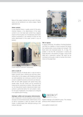 Many of the analysis methods that are used in the labo-
ratory can be transferred to an online analyzer. Typical
applications are:

Water content
A very important factor in quality control of the petro-
chemical industry is the determination of the water
content in oil. A too high water content has a negative
impact on the oil quality. As in the laboratory, Karl Fischer
titration (coulometry) is the method of choice for the
online determination of the water content in any oil                      Water in a hydrocarbon sampling system
product.

                                                                TBC in styrene
                                                                In styrene production, the addition of tertiary-butylcate-
                                                                chol (TBC) as a stabilizer is critical to prevent the styrene
                                                                from polymerization during storage and transport. TBC
                                                                levels need to be maintained above 10...15 mg/L. The
                                                                problem is that the TBC concentration in styrene will
                                                                slowly decrease in the presence of oxygen. Using an ADI
                                                                2040 with a colorimetric method, TBC levels can be
                                                                monitored continuously in order to maintain the concen-
                                                                tration at the proper level.




Cuvette module for colorimetric measurements


Salt in crude oil
Excessive amounts of chloride salts in crude oil result in
higher corrosion rates in refining units and have a detri-
mental effect on the catalysts used. Desalting techniques
are well established, but continuous control of the salt
content is needed for process control and cost reduction.
With the ADI 2040 equipped with special heavy duty
sample valves, the salt content can be monitored by
measuring the conductivity or titration. After each analy-
sis, the measurement vessel is cleaned and a blank meas-
urement is performed before the next sample is taken.
For this type of application, the analyzers are configured
in an explosion-proof housing.

Hydrogen sulfide and mercaptane determination
Sulfur compounds in oil and oil products cause corrosion
and pose an environmental hazard. Determination of H2S          Applikon belongs to the Metrohm group. The company
as well as mercaptans is done by titration with silver          produces online analytical instruments.
nitrate, a sulfide-coated silver electrode serving as the
indicator electrode.                                            www.applikon-analyzers.com
 