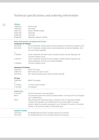 Technical speci cations and ordering information

Titration
2.848.3010             Oil Titrino plus
2.809.3010             Oil Titrando
2.855.2010             Robotic TAN/TBN Analyzer
6.0229.100             Solvotrode
6.0430.100             Ag Titrode
6.6040.00X             Application collection «Oil PAC»

Water determination according to Karl Fischer
Coulometric KF titration
2.831.0010          831 KF Coulometer including titration cell with diaphragm and 728 Stirrer (magnetic stirrer)
2.831.0110          831 KF Coulometer including titration vessel and generator cell without diaphragm, stirrer
                    has to be ordered separately
or
2.756.0010          756 KF Coulometer with built-in printer including a titration cell with diaphragm and
                    728 Stirrer (magnetic stirrer)
2.756.0110          756 KF Coulometer with built-in printer including a titration vessel and generator cell
                    without diaphragm, stirrer has to be ordered separately
2.728.0010          728 Stirrer (magnetic stirrer)

Volumetric KF titration
2.870.0010           870 KF Titrino plus
2.890.0110           890 Titrando with Touch Control
2.841.0010           841 Titrando including titration cell and indicator electrode

KF Oven
2.860.0010             860 KF Thermoprep
or
2.774.0010             774 Oven Sample Processor
2.136.0200             KF Evaporator

Voltammetry
2.797.0010             797 VA Computrace for manual operation
MVA-2                  VA Computrace system with automatic standard addition. Consisting of 797 VA Computrace
                       with two 800 Dosinos.
MVA-3                  Fully automated VA Computrace system. Consisting of 797 VA Computrace with 863
                       Compact VA Autosampler and two 800 Dosinos for automatic addition of auxiliary
                       solutions. Allows the automatic processing of up to 18 samples. This system is the optimal
                       solution for the automatic analysis of small sample series.

Oxidation stability
2.873.0014             873 Biodiesel Rancimat (230 V) including software and accessories
2.873.0015             873 Biodiesel Rancimat (115 V) including software and accessories
 