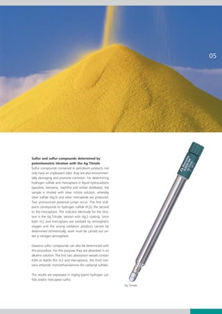 Sulfur and sulfur compounds determined by
potentiometric titration with the Ag Titrode
Sulfur compounds contained in petroleum products not
only have an unpleasant odor, they are also environmen-
tally damaging and promote corrosion. For determining
hydrogen sulfide and mercaptans in liquid hydrocarbons
(gasoline, kerosene, naphtha and similar distillates), the
sample is titrated with silver nitrate solution, whereby
silver sulfide (Ag2S) and silver mercaptide are produced.
Two pronounced potential jumps occur. The first end-
point corresponds to hydrogen sulfide (H2S), the second
to the mercaptans. The indicator electrode for the titra-
tion is the Ag Titrode, version with Ag2S coating. Since
both H2S and mercaptans are oxidized by atmospheric
oxygen and the arising oxidation products cannot be
determined titrimetrically, work must be carried out un-
der a nitrogen atmosphere.

Gaseous sulfur compounds can also be determined with
this procedure. For this purpose they are absorbed in an
alkaline solution. The first two absorption vessels contain
KOH or NaOH (for H2S and mercaptans), the third con-
tains ethanolic monoethanolamine (for carbonyl sulfide).

The results are expressed in mg/kg (ppm) hydrogen sul-
fide and/or mercaptan sulfur.
                                                              Ag Titrode
 