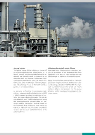 Hydroxyl number                                                Chloride and organically bound chlorine
The hydroxyl number (OHN) indicates the number of              Organically bound chlorine present in petroleum pro-
mg KOH corresponding to the hydroxyl groups in 1 g             ducts is decomposed at high temperatures and forms
sample. The most frequently described method for de-           hydrochloric acid, which is highly corrosive and can
termining the hydroxyl number is conversion of the             cause damage, for example to the distillation columns.
sample with acetic acid anhydride in pyridine with subse-
quent titration of the released acetic acid. The one-hour      Before measurement the sample is freed of sulfur com-
boiling under reflux, the difficulty in automating the pro-    pounds and inorganic chlorides by distillation and subse-
cess and particularly the use of the health-hazardous          quent washing as described in ASTM D 4929. The organ-
pyridine are serious disadvantages.                            ically bound chlorine is converted to NaCl with metallic
                                                               sodium in toluene. After extraction into the aqueous
An alternative is offered by the considerably simpler          phase the NaCl is titrated potentiometrically with silver
and more easily automated method according to ASTM             nitrate solution.
E 1899. Primary and secondary hydroxyl groups are con-
verted with toluene-4-sulfonyl-isocyanate (TSI) into an
acid carbamate, which is then titrated with the strong
base tetrabutylammonium hydroxide (TBAH) in a non-
aqueous medium. The method is especially suitable for
neutral raffinates. Acidic products can falsely indicate too
high values. In the same way products that contain bases
can show too low values due to neutralization of the
carbamate formed.
 