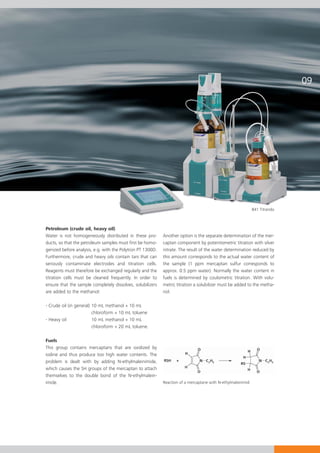 841 Titrando



Petroleum (crude oil, heavy oil)
Water is not homogeneously distributed in these pro-        Another option is the separate determination of the mer-
ducts, so that the petroleum samples must first be homo-    captan component by potentiometric titration with silver
genized before analysis, e.g. with the Polytron PT 1300D.   nitrate. The result of the water determination reduced by
Furthermore, crude and heavy oils contain tars that can     this amount corresponds to the actual water content of
seriously contaminate electrodes and titration cells.       the sample (1 ppm mercaptan sulfur corresponds to
Reagents must therefore be exchanged regularly and the      approx. 0.5 ppm water). Normally the water content in
titration cells must be cleaned frequently. In order to     fuels is determined by coulometric titration. With volu-
ensure that the sample completely dissolves, solubilizers   metric titration a solubilizer must be added to the metha-
are added to the methanol:                                  nol.

- Crude oil (in general) 10 mL methanol + 10 mL
                         chloroform + 10 mL toluene
- Heavy oil              10 mL methanol + 10 mL
                         chloroform + 20 mL toluene.

Fuels
This group contains mercaptans that are oxidized by
iodine and thus produce too high water contents. The
problem is dealt with by adding N-ethylmaleinimide,
which causes the SH groups of the mercaptan to attach
themselves to the double bond of the N-ethylmalein-
imide.                                                      Reaction of a mercaptane with N-ethylmaleinimid
 