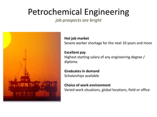 Petrochemical Engineering
job prospects are bright
Hot job market
Severe worker shortage for the next 10 years and more
Excellent pay
Highest starting salary of any engineering degree /
diploma
Graduates in demand
Scholarships available
Choice of work environment
Varied work situations, global locations, field or office
 