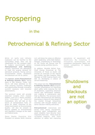 Prospering
                                 in the


    Petrochemical & Refining Sector

While oil spills and refinery          LLC, will share his views on effective   operations of equipment and
explosions can be harmful to the       plant leadership, while Beth Ballard,    machinery. By investing in
surrounding areas, they can be         Director, Engineering & Technology       innovative technologies and
catastrophic for the company itself.   at TPC Group will discuss how to         compliance mechanisms, plants can
In today’s environment where           increase energy portfolio returns.       remain competitive in today’s
Petrochemical       and   Refining                                              marketplace.
industry executives are attempting     In addition, Michelle Michot Foss,
to meet the surging demand for         Chief Energy Economist at The
petroleum products, having serious     University of Texas at Austin will
environmental issues, shutdowns        provide an overview of the natural
and blackouts are not an option.       gas market, and Ben Hopkins, Plant
                                       Manager at DSM Coating Resins will
The marcus evans Petrochemical         talk on developing a culture of
& Refining Summit 2012, taking
place in San Antonio, Texas, July
16-17, will draw attention to the
                                       servant leadership.

                                       The unique two-day Petrochemical
                                                                                  Shutdowns
most pressing business challenges
and opportunities through innovative
summit sessions and keynote
                                       & Refining Summit 2012 program
                                       includes presentations on improving
                                       plant safety while reducing the risk
                                                                                      and
presentations.

The premium event will provide
                                       of shutdowns, supporting advanced
                                       control and optimization systems,
                                       and creating a maintenance plan
                                                                                   blackouts
essential insights from market
leaders, such as S. Shariq Yosufzai,
Vice President at Chevron
                                       that is effective. The exclusive event
                                       will offer Petrochemical and Refining
                                       executives a chance to stay ahead of
                                                                                    are not
Corporation, who will talk on the
future of transportation fuels. Dr
Bryan W. Shaw, Chairman at the
                                       the market through networking
                                       activities with thought leaders and
                                       senior decision-making executives.
                                                                                   an option
Texas Commission on Environmental
Quality, will also be present to       Petrochemical        executives are
discuss updates on environmental       faced with aging equipment;
and regulatory changes at the state    therefore plant management and
and federal levels.                    asset reliability have become more
                                       important than ever. There must be
Steve Starke, Executive Vice           increased capacity, with more
President at Kaneka North America      attention to safety and improving
 