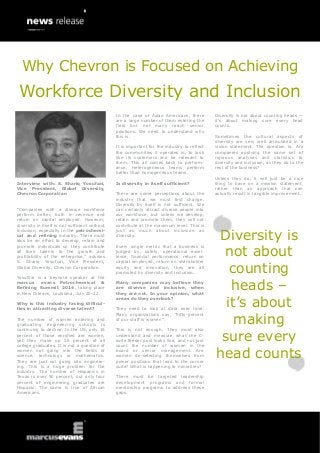 Interview with: S. Shariq Yosufzai,
Vice President, Global Diversity,
Chevron Corporation
―Companies with a diverse workforce
perform better, both in revenue and
return on capital employed. However,
diversity in itself is not sufficient without
inclusion, especially in the petrochemi-
cal and refining industry. There must
also be an effort to develop, retain and
promote individuals so they contribute
all their talents to the growth and
profitability of the enterprise,‖ advises
S. Shariq Yosufzai, Vice President,
Global Diversity, Chevron Corporation.
Yosufzai is a keynote speaker at the
marcus evans Petrochemical &
Refining Summit 2014, taking place
in New Orleans, Louisiana, July 20-22.
Why is this industry facing difficul-
ties in attracting diverse talent?
The number of women entering and
graduating engineering schools is
continuing to decline. In the US, only 16
percent of those enrolled are women,
yet they make up 56 percent of all
college graduates. It is not a question of
women not going into the fields of
science, technology or mathematics.
They are just not going into engineer-
ing. This is a huge problem for the
industry. The number of Hispanics in
Texas is over 50 percent, but only four
percent of engineering graduates are
Hispanic. The same is true of African
Americans.
In the case of Asian Americans, there
are a large number of them entering the
field but not many reach senior
positions. We need to understand why
this is.
It is important for the industry to reflect
the communities it operates in, to look
like its customers and be relevant to
them. This all comes back to perform-
ance. Heterogeneous teams perform
better than homogeneous teams.
Is diversity in itself sufficient?
There are some perceptions about the
industry that we must first change.
Diversity by itself is not sufficient. We
can certainly attract diverse people into
our workforce, but unless we develop,
retain and promote them, they will not
contribute at the maximum level. This is
just as much about inclusion as
diversity.
Every single metric that a business is
judged by, safety, operational excel-
lence, financial performance, return on
capital employed, return on shareholder
equity and innovation, they are all
promoted by diversity and inclusion.
Many companies may believe they
are diverse and inclusive, when
they are not. In your opinion, what
areas do they overlook?
They need to look at data over time.
Many organizations say, ―Fifty-percent
of our staff is women‖.
This is not enough. They must also
understand and measure what the C-
suite feeder pool looks like, and not just
count the number of women in the
board or senior management. Are
women de-selecting themselves from
power positions that lead to the corner
suite? What is happening to minorities?
There must be targeted leadership
development programs and formal
mentorship programs to address these
gaps.
Diversity is not about counting heads —
it’s about making sure every head
counts.
Sometimes the cultural aspects of
diversity are very well articulated in a
vision statement. The question is: Are
companies applying the same set of
rigorous analyses and statistics to
diversity and inclusion, as they do to the
rest of the business?
Unless they do, it will just be a nice
thing to have on a mission statement,
rather than an approach that can
actually result in tangible improvement.
Diversity is
not about
counting
heads –
it’s about
making
sure every
head counts
Workforce Diversity and Inclusion
Why Chevron is Focused on Achieving
 