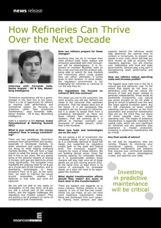 Interview with: Fernando Valle,
Senior Analyst - Oil & Gas, Bloom-
berg Intelligence
“Predictive maintenance will be a game-
changer in the next five to ten years.
There is a lot of opportunity for refiners
to improve both performance and
commercial output by focusing on
predictive rather than preventive
maintenance,” says Fernando Valle,
Senior Analyst - Oil & Gas, Bloomberg
Intelligence.
Valle is a speaker at the marcus evans
Petrochemical & Refining Summit
2022.
What is your outlook on the energy
industry? How is energy transition-
ing?
There are two paradigms, short-term
pressure from governments and society,
especially in developed markets, to
lower emissions and carbon footprint,
but doing so while helping emerging
markets develop. That will have a huge
impact on what the energy mix will look
like in five to ten years. We are seeing
some of the adverse impacts of closing
in Europe, with gas and electricity prices
rising significantly. The European crisis
highlights the ongoing need for oil & gas
as a crucial part of the transition, and to
developing technologies to lower
emissions from oil & gas. At the same
time, we need to improve the issues
around renewables, whether it‘s
batteries or how solar and wind are
captured.
We are still not able to rely solely on
renewables. In the near term, oil & gas
are still a critical part of the energy
matrix, and the biggest challenges are
regulatory and investor support. They
are putting a lot of pressure on some oil
companies to shift investments.
How can refiners prepare for these
changes?
Anything they can do to increase their
clean product yield, lower sulphur and
emissions associated with their through-
put will be advantageous. It is im-
portant to maintain flexibility, both on
the crude sourcing and the product side,
being able to search for new markets
and maximizing which crude grades
they can refine. Ultimately, it comes
down to their location. In some states,
the regulatory environment is too
challenging for refineries to continue to
run the way they do.
Are regulations too focused on
refiners? Will this continue?
The closer you are to the consumer, the
more scrutiny you will see. Refiners are
closer to the consumer than upstream
producers. That has always been one of
the issues. It is not necessarily that
regulators are too focused on refineries,
but it is easier to target them from a
compliance standpoint, as there are
fewer refiners than wholesalers or
retailers. That will continue as it is
difficult to maintain oversight over
thousands of smaller players, rather
than a few hundred.
What new fuels and technologies
are on the way?
We are seeing a lot of investment into
renewable diesel, which is interesting,
as it is chemically identical to fossil fuel
diesel, but supported by regulatory
credits both on the state and federal
level. The incentives support the
margins for many of these refiners. We
are building almost seven times the
existing capacity for renewable diesel,
so it is questionable whether those
margins will stay high once all of these
plants are up and running around 2025.
At the same time, at least there is no
chance of oversupply for renewable
diesel, as it does not need to be segre-
gated like biodiesel.
What digital transformation efforts
should they make? Are some of
them slow in this transformation?
There are leaders and laggards as in
every industry. Putting sensors in your
capacity is one of the low-cost invest-
ments you can make, so you can have
more predictive maintenance, fewer
flares and discharges from your capaci-
ty. Putting more sensors and data
capacity behind the refineries would
help determine the optimal time to
conduct a turnaround, to prevent any
upsets in your units, which will help you
save money as well as scrutiny from
regulatory agencies. You will improve
your relationship with local and state
governments. Sensors play a big part in
strengthening asset performance and
reliability.
How can refiners reduce operating
costs and increase profits?
The biggest issue right now in the US is
natural gas and electricity cost. To the
extent that plants do not have co-
generation units that can reduce the
amount of heat and power needed to
generate independently, those would be
worthwhile investments. Low natural
gas prices brought on by US shale is
going to remain a tailwind over the next
few years against European peers. But
it’s still important to lower overall
operating cost for refiners, so the more
automation and predictive maintenance
they can do, the more they can shave
off those valuable cents on their
operating cost. The impact of predictive
maintenance is especially important for
capital costs, which are very significant
for refineries and any downtime they
experience is missed production.
Investing in predictive maintenance will
be critical.
Any final words of advice?
Do not wait for regulations, they are
coming. Prepare by improving your
commercial options, investing in
predictive maintenance and analytics
that improve your commercial standing
and ability to source advantageous
crudes, and optimize your yield.
Investing
in predictive
maintenance
will be critical
How Refineries Can Thrive
Over the Next Decade
 