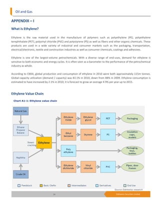 Oil and Gas

APPENDIX – I
What is Ethylene?

Ethylene is the raw material used in the manufacture of polymers such as polyethylene (PE), polyethylene
terephthalate (PET), polyvinyl chloride (PVC) and polystyrene (PS) as well as fibers and other organic chemicals. These
products are used in a wide variety of industrial and consumer markets such as the packaging, transportation,
electrical/electronic, textile and construction industries as well as consumer chemicals, coatings and adhesives.

Ethylene is one of the largest-volume petrochemicals. With a diverse range of end-uses, demand for ethylene is
sensitive to both economic and energy cycles. It is often seen as a barometer to the performance of the petrochemical
industry as whole.

According to CMAI, global production and consumption of ethylene in 2010 were both approximately 115m tonnes.
Global capacity utilization (demand / capacity) was 83.1% in 2010, down from 88% in 2009. Ethylene consumption is
estimated to have increased by 2.1% in 2010; it is forecast to grow an average 4.9% per year up to 2015.



Ethylene Value Chain
 Chart A1-1: Ethylene value chain




                                                                                        Source:Edelweiss research

                                   14                                                    Edelweiss Securities Limited
 