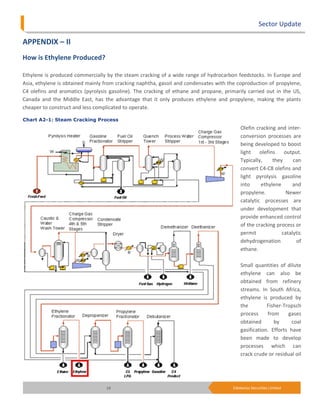 Sector Update

APPENDIX – II
How is Ethylene Produced?

Ethylene is produced commercially by the steam cracking of a wide range of hydrocarbon feedstocks. In Europe and
Asia, ethylene is obtained mainly from cracking naphtha, gasoil and condensates with the coproduction of propylene,
C4 olefins and aromatics (pyrolysis gasoline). The cracking of ethane and propane, primarily carried out in the US,
Canada and the Middle East, has the advantage that it only produces ethylene and propylene, making the plants
cheaper to construct and less complicated to operate.

Chart A2-1: Steam Cracking Process
                                                                                          Olefin cracking and inter-
                                                                                          conversion processes are
                                                                                          being developed to boost
                                                                                          light olefins      output.
                                                                                          Typically,    they     can
                                                                                          convert C4-C8 olefins and
                                                                                          light pyrolysis gasoline
                                                                                          into     ethylene      and
                                                                                          propylene.          Newer
                                                                                          catalytic processes are
                                                                                          under development that
                                                                                          provide enhanced control
                                                                                          of the cracking process or
                                                                                          permit            catalytic
                                                                                          dehydrogenation         of
                                                                                          ethane.

                                                                                          Small quantities of dilute
                                                                                          ethylene can also be
                                                                                          obtained from refinery
                                                                                          streams. In South Africa,
                                                                                          ethylene is produced by
                                                                                          the         Fisher-Tropsch
                                                                                          process     from     gases
                                                                                          obtained       by      coal
                                                                                          gasification. Efforts have
                                                                                          been made to develop
                                                                                          processes which can
                                                                                          crack crude or residual oil




                                  19                                                  Edelweiss Securities Limited
 