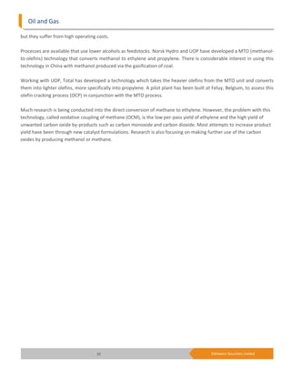 Oil and Gas

but they suffer from high operating costs.

Processes are available that use lower alcohols as feedstocks. Norsk Hydro and UOP have developed a MTO (methanol-
to-olefins) technology that converts methanol to ethylene and propylene. There is considerable interest in using this
technology in China with methanol produced via the gasification of coal.

Working with UOP, Total has developed a technology which takes the heavier olefins from the MTO unit and converts
them into lighter olefins, more specifically into propylene. A pilot plant has been built at Feluy, Belgium, to assess this
olefin cracking process (OCP) in conjunction with the MTO process.

Much research is being conducted into the direct conversion of methane to ethylene. However, the problem with this
technology, called oxidative coupling of methane (OCM), is the low per-pass yield of ethylene and the high yield of
unwanted carbon oxide by-products such as carbon monoxide and carbon dioxide. Most attempts to increase product
yield have been through new catalyst formulations. Research is also focusing on making further use of the carbon
oxides by producing methanol or methane.




                                     20                                                     Edelweiss Securities Limited
 