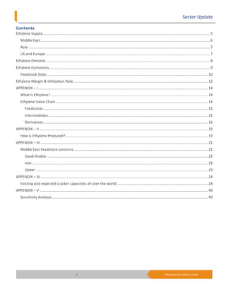 Sector Update

Contents
Ethylene Supply.................................................................................................................................................................. 5
    Middle East: ................................................................................................................................................................... 6
    Asia: ............................................................................................................................................................................... 7
    US and Europe: .............................................................................................................................................................. 7
Ethylene Demand ............................................................................................................................................................... 8
Ethylene Economics ........................................................................................................................................................... 9
    Feedstock Slate: ........................................................................................................................................................... 10
Ethylene Margin & Utilization Rate .................................................................................................................................. 12
APPENDIX – I .................................................................................................................................................................... 14
    What is Ethylene? ........................................................................................................................................................ 14
    Ethylene Value Chain ................................................................................................................................................... 14
        Feedstocks ............................................................................................................................................................... 15
        Intermediates .......................................................................................................................................................... 15
        Derivatives ............................................................................................................................................................... 16
APPENDIX – II ................................................................................................................................................................... 19
    How is Ethylene Produced? ......................................................................................................................................... 19
APPENDIX – III .................................................................................................................................................................. 21
    Middle East Feedstock concerns: ................................................................................................................................. 21
        Saudi Arabia: ........................................................................................................................................................... 22
        Iran: ......................................................................................................................................................................... 23
        Qatar: ...................................................................................................................................................................... 23
APPENDIX – IV .................................................................................................................................................................. 24
    Existing and expected cracker capacities all over the world ........................................................................................ 24
APPENDIX – V ................................................................................................................................................................... 40
    Sensitivity Analysis ....................................................................................................................................................... 40




                                                        3                                                                                    Edelweiss Securities Limited
 