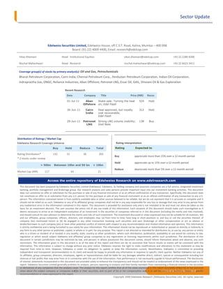 Sector Update




                              Edelweiss Securities Limited, Edelweiss House, off C.S.T. Road, Kalina, Mumbai – 400 098.
                                                Board: (91-22) 4009 4400, Email: research@edelcap.com

 Vikas Khemani                              Head Institutional Equities                                 vikas.khemani@edelcap.com                        +91 22 2286 4206

 Nischal Maheshwari                         Head Research                                               nischal.maheshwari@edelcap.com                   +91 22 6623 3411

 Coverage group(s) of stocks by primary analyst(s): Oil and Gas, Petrochemicals
 Bharat Petroleum Corporation, Cairn India, Chennai Petroleum Corp., Hindustan Petroleum Corporation, Indian Oil Corporation,
 Indraprastha Gas, ONGC, Reliance Industries, Aban Offshore, Petronet LNG, Essar Oil, GAIL, Shivvani Oil & Gas Exploration

                                              Recent Research
                                                Date             Company         Title                         Price (INR)     Recos
                                                01-Jul-11        Aban          Stake sale: Turning the heat            524      Hold
                          1,150                                 Offshore       on; Edel Flash
                           950                  30-Jun-11         Cairn        Deal approved, but royalty              312      Hold
                                      Buy                         India        cost recoverable;
                           750
                  (INR)




                                                                               Edel Flash
                           550
                                                29-Jun-11       Petronet
                                                                 Buy           Strong LNG volume visibility;           138       Buy
                           350                                    LNG
                                                                   Buy         Visit Note
                           150
                                   Aug-08
                                   Se p-08

                                   Nov-08
                                   De c -08
                                   Oc t-08



                                   J a n-09




                                   J un-09
                                    J ul-08




                                    J ul-09
                                   Feb-09


                                   Ma y-09
                                   Ma r-09
                                   Apr-09




Distribution of Ratings / Market Cap
                                     20-Jun-11                   Torrent
                                                                     Growth drivers intact;          642     Buy
Edelweiss Research Coverage Universe                             Pharma
                                                                     Visit Note
                                                                                 Rating Interpretation
                                   Buy        Hold      Reduce    Total         Rating           Expected to
                                               15-Jun-11 Dr. Reddys USFDA issues warning letter 1,555        Buy
Rating Distribution*               132         51         18 Lab.   203 Mexico facility;
                                                                     for
                                                                     EdelFlash Buy              appreciate more than 15% over a 12-month period
* 2 stocks under review
                                           08-Jun-11 Dr. Reddys Gauging upsides from
                                                                           Hold                                    appreciate up Buy
                                                                                                                      1,577
                                                                                                                                 to 15% over a 12-month period
                          > 50bn                         Lab.
                                   Between 10bn and 50 bn < 10bncurrent level;
                                                                Company Update
                                                                                               Reduce              depreciate more than 5% over a 12-month period
Market Cap (INR)            117                 16-May-11 Shiv-vani 21
                                                   65               Robust results on full asset                       275       Buy
                                                          Oil & Gas deployment; Result Update
                              Access the entire repository of Uncertainties cloud attractive www.edelresearch.com
                                          12-May-11  Cairn    Edelweiss Research on 336           Hold
                                                                     India       long-term investment case;
  This document has been prepared by Edelweiss Securities Limited (Edelweiss). Edelweiss, its holding company and associate companies are a full service, integrated investment
                                                                                 Result Update
  banking, portfolio management and brokerage group. Our research analysts and sales persons provide important input into our investment banking activities. This document
  does not constitute an offer or solicitation for the purchase or sale of any financial price hikeor as an official confirmation of any transaction. Specifically, this document does
                                                   05-May-11 Oil & Gas Diesel instrument factored in;
  not constitute an offer to or solicitation from any U.S. person for the purchase it quits; any financial instrument or as an official confirmation of any transaction to any U.S.
                                                                                 Call or sale of
  person. The information contained herein is from publicly available data orSector Update
                                                                                  other sources believed to be reliable, but we do not represent that it is accurate or complete and it
  should not be relied on as such. Edelweiss or any of its affiliates/ group companies shall not be in any way responsible for any loss or damage that may arise to any person from
                                                   03-May-11 Oil & Gas GRMs robust despite high
  any inadvertent error in the information contained in this report. This document is provided for assistance only and is not intended to be and must not alone be taken as the
                                                                   Monthly crude prices;
  basis for an investment decision. The user assumes the entire risk of any use made of this information. Each recipient of this document should make such investigation as it
                                                                                 Monthly Update
  deems necessary to arrive at an independent evaluation of an investment in the securities of companies referred to in this document (including the merits and risks involved),
  and should consult his own advisors to determine the merits and risks of suchGrowth drivers intact; discussed or views expressed may not be suitable for all investors. We
                                                   20-Jun-11         Torrent        investment. The investment            642       Buy
  and our affiliates, group companies, officers, directors, and employees may: (a) from time to time, have long or short positions in, and buy or sell the securities thereof, of
                                                                     Pharma        Visit Note
  company (ies) mentioned herein or (b) be engaged in any other transaction involving such securities and earn brokerage or other compensation or act as advisor or
                                                   15-Jun-11 Dr. Reddys USFDA issues warning letter 1,555                           Buy
  lender/borrower to such company (ies) or have other potential conflict of interest with respect to any recommendation and related information and opinions. This information
                                                                       Lab.        for Mexico facility;
  is strictly confidential and is being furnished to you solely for your information. This information should not be reproduced or redistributed or passed on directly or indirectly in
                                                                                   EdelFlash
  any form to any other person or published, copied, in whole or in part, for any purpose. This report is not directed or intended for distribution to, or use by, any person or entity
  who is a citizen or resident of or located in any locality, state, country or other jurisdiction, where such distribution, publication, availability or use would be contrary to law,
  regulation or which would subject Edelweiss and affiliates/ group companies to any registration or licensing requirementsBuy
                                                   08-Jun-11 Dr. Reddys Gauging upsides from                             1,577       within such jurisdiction. The distribution of this
  document in certain jurisdictions may be restricted by law, andLab.   persons in current level; this document comes, should inform themselves about and observe, any such
                                                                                   whose possession
  restrictions. The information given in this document is as of the date of this report andUpdate be no assurance that future results or events will be consistent with this
                                                                                   Company there can
  information. This information is subject to change without any prior notice. Edelweiss reserves the right to make modifications and alterations to this statement as may be
  required from time to time. However, Edelweiss is under no obligation to update or keep the information current. Nevertheless, Edelweiss is committed to providing
  independent and transparent recommendation to its client and would be happy to provide any information in response to specific client queries. Neither Edelweiss nor any of
  its affiliates, group companies, directors, employees, agents or representatives shall be liable for any damages whether direct, indirect, special or consequential including lost
  revenue or lost profits that may arise from or in connection with the use of the information. Past performance is not necessarily a guide to future performance. The disclosures
  of interest statements incorporated in this document are provided solely to enhance the transparency and should not be treated as endorsement of the views expressed in the
  report. Edelweiss Securities Limited generally prohibits its analysts, persons reporting to analysts and their family members from maintaining a financial interest in the securities
  or derivatives of any companies that the analysts cover. The analyst for this report certifies that all of the views expressed in this report accurately reflect his or her personal
                                                         41                                                                                     Edelweiss Securities Limited
  views about the subject company or companies and its or their securities, and no part of his or her compensation was, is or will be, directly or indirectly related to specific
  recommendations or views expressed in this report.
                                                                                              Copyright 2009 Edelweiss Research (Edelweiss Securities Ltd). All rights reserved
 