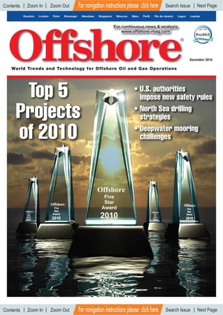 December 2010
Houston London Paris Stavanger Aberdeen Singapore Moscow Baku Perth Rio de Janeiro Lagos Luanda
World Trends and Technology for Offshore Oil and Gas Operations
For continuous news & analysis
www.offshore-mag.com
Top 5
Projects
of 2010
• U.S. authorities
impose new safety rules
• North Sea drilling
strategies
• Deepwater mooring
challenges
For navigation instructions please click here
For navigation instructions please click here
Search Issue Next PageContents Zoom In Zoom Out
Search Issue Next PageContents Zoom In Zoom Out
 