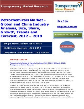 REPORT DESCRIPTION
Petrochemicals Market is Expected to Reach USD 791.05 Billion in 2018:
Transparency Market Research
Market Research Reports : Transparency Market Research published new market report
"Petrochemicals Market by Product (Ethylene, Propylene, Butadiene, Benzene, Xylene,
Toluene, Vinyls, Styrene and Methanol) -Global and China Industry Analysis, Size, Share,
Growth, Trends and Forecast, 2012 - 2018," the global petrochemicals market was valued
at USD 472.06 billion in 2011 and is expected to reach USD 791.05 billion by 2018, growing
at a CAGR of 6.7% from 2012 to 2018. In terms of volume, the global petrochemicals
consumption was 436.86 million tons in 2011 and is expected to reach 627.51 million tons
by 2018, growing at a CAGR of 5.4% from 2012 to 2018.
Growing consumption from major end use industries including construction, packaging,
transportation, textile, plastics, healthcare and so on coupled with favorable operating
conditions mainly in the Middle East and Asia Pacific is expected to drive the global market
for petrochemicals over the next five years. Government initiatives in India and China to set
up petrochemical complexes in the region are also expected to fuel the market growth. The
rapid exploration and development of unconventional gases such as shale gas is also
expected to provide feedstock advantage to petrochemical producers. However, volatile raw
Transparency Market Research
Petrochemicals Market -
Global and China Industry
Analysis, Size, Share,
Growth, Trends and
Forecast, 2012 – 2018
Single User License: US $ 4595
Multi User License: US $ 7595
Corporate User License: US $ 10595
Buy Now
Request Sample
Published Date: July 2013
132 Pages Report
 