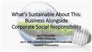 What’s Sustainable About This:
Business Alongside
Corporate Social Responsibility
Jon P. Petrochko
Wilkes University
Jay S. Sidhu School of Business and Leadership
Capstone Presentation
 