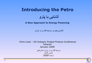 Introducing the Petro Chris Cook – Oil Industry Project Finance Conference Teheran  January 2009  A New Approach to Energy Financing  آشنایی با پترو نگرشی جدید بر سرمایه گذاری در انرژی سرمایه گذاری در پروژه های نفتی  کریس کوک ژانویه  2009 