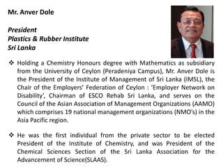 Mr. Anver Dole
President
Plastics & Rubber Institute
Sri Lanka
 Holding a Chemistry Honours degree with Mathematics as subsidiary
from the University of Ceylon (Peradeniya Campus), Mr. Anver Dole is
the President of the Institute of Management of Sri Lanka (IMSL), the
Chair of the Employers’ Federation of Ceylon : ‘Employer Network on
Disability’, Chairman of ESCO Rehab Sri Lanka, and serves on the
Council of the Asian Association of Management Organizations (AAMO)
which comprises 19 national management organizations (NMO’s) in the
Asia Pacific region.
 He was the first individual from the private sector to be elected
President of the Institute of Chemistry, and was President of the
Chemical Sciences Section of the Sri Lanka Association for the
Advancement of Science(SLAAS).
 