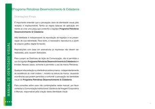 Programa Petrobras Desenvolvimento & Cidadania

                                             Orientações Finais

                                             É importante entender que a percepção clara da identidade visual pelo
                                             receptor é imprescindível. Tenha as regras básicas de aplicação em
                                             mente ao criar uma peça que contenha o logotipo Programa Petrobras
                                             Desenvolvimento & Cidadania.

                                             Alta fidelidade é indispensável na reprodução do logotipo e na preser-
                                             vação de sua identidade. Para tanto, é necessário reproduzí-lo a partir
MA N U A L D E I D EN T ID A D E V I SUAL




                                             do arquivo gráfico digital fornecido.

                                             Reproduções com base em assinaturas já impressas não devem ser
                                             realizadas, pois causam distorções.

                                             Para cumprir as Diretrizes de Ação de Comunicação, não é permitido o
                                             uso do logotipo Programa Petrobras Desenvolvimento & Cidadania em
                                             brindes. Nesses casos, somente é permitido o uso da marca Petrobras.

                                             Qualquer interpretação ou interferência sobre a marca – independentemente
                                             da excelência do nível criativo – incidirá na leitura da marca, causando
                                             ocorrências que podem perturbar e confundir a percepção da identidade
                                             visual do Programa Petrobras Desenvolvimento & Cidadania.

                                             Para consultas sobre usos não contemplados neste manual, por favor
                                             contactar a Comunicação Institucional / Gerência de Imagem Corporativa
                                             e Marcas, responsável pela criação desta identidade visual.




                                                                                                                         11
 