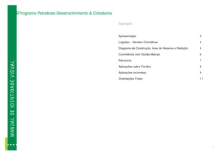 Programa Petrobras Desenvolvimento & Cidadania

                                                                                              Sumário


                                                                                              Apresentação                                        3

                                                                                              Logotipo - Versões Cromáticas                       4

                                                                                              Diagrama de Construção, Área de Reserva e Redução   5

                                                                                              Convivência com Outras Marcas                       6

                                                                                              Patrocínio                                          7
M A N U A L D E ID E N T ID A D E V I SUAL




                                                                                              Aplicações sobre Fundos                             8

                                                                                              Aplicações Incorretas                               9

                                                                                              Orientações Finais                                  11




                                                                                                                                                       2
 