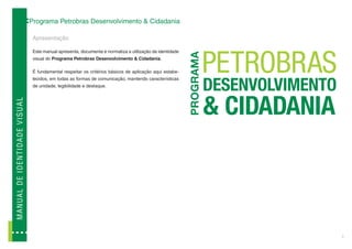 Programa Petrobras Desenvolvimento & Cidadania

                                              Apresentação

                                              Este manual apresenta, documenta e normatiza a utilização da identidade
                                              visual do Programa Petrobras Desenvolvimento & Cidadania.

                                              É fundamental respeitar os critérios básicos de aplicação aqui estabe-
                                              lecidos, em todas as formas de comunicação, mantendo características
                                              de unidade, legibilidade e destaque.
M A N U A L D E ID E N T ID A D E V I SUAL




                                                                                                                        3
 