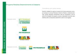 Programa Petrobras Desenvolvimento & Cidadania

                                                                                             Convivência com outras marcas

                                                                                             Quando o logotipo for usado em conjunto com outras assinaturas, como,
                                                                                             por exemplo, as marcas Petrobras e Governo Federal, a distância entre
                                                                                             elas, quando dispostas verticalmente, deve ser equivalente a 2/3 da
                                                                                             altura (h) do logotipo do programa. Já para a disposição horizontal, essa
                                                                                             distância deve corresponder exatamente à altura (h) do logotipo.
                                             Disposição vertical
                                                                         h
MA N U A L D E ID E N TI D A D E V I SUAL




                                                                   2/
                                                                     3   h




                                                                   2/
                                                                     3   h




                                                                             h                       h

                                             Disposição horizontal
                                                                         h




                                                                                                                                                                         6
 