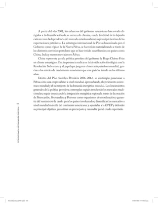 A partir del año 2001, los esfuerzos del gobierno venezolano han estado di-
                                                      rigidos a la diversificación de su cartera de clientes, con la finalidad de ir dejando
                                                      cada vez más la dependencia del mercado estadounidense su principal destino de las
                                                      exportaciones petroleras. La estrategia internacional de Pdvsa denominada por el
                                                      Gobierno como el plan de la Nueva Pdvsa, se ha venido materializando a través de
                                                      los distintos convenios petroleros que se han venido suscribiendo con países como
                                                      China, India y nuevos mercados en África.
                                                           China representa para la política petrolera del gobierno de Hugo Chávez Frías
                                                      un cliente estratégico. Esa importancia radica en la identificación ideológica con la
                                                      Revolución Bolivariana y el papel que juega en el mercado petrolero mundial, gra-
                                                      cias a los niveles de crecimiento económico que este país ha tenido en los últimos
                                                      años.
                                                           Dentro del Plan Siembra Petrolera 2006–2012, se contempla posicionar a
                                                      Pdvsa como una empresa líder a nivel mundial, aprovechando el crecimiento econó-
                                                      mico mundial y el incremento de la demanda energética mundial. Los lineamientos
                                                      generales de la política petrolera contemplan seguir atendiendo los mercados tradi-
                                                      cionales; seguir impulsando la integración energética regional a través de la creación
                                                      de Petrocaribe, Petroandina y Petrosur como organismos de coordinación y garan-
                                                      tía del suministro de crudo para los países involucrados; diversificar los mercados a
           104
                                                      nivel mundial más allá del continente americano; y apuntalar a la OPEP y defender
            PETRODIPLOMACIA Y ECONOMÍA EN VENEZUELA




                                                      su principal objetivo: garantizar un precio justo y razonable por el crudo exportado.




PetroDiplomaciaPDF.indd 104                                                                                                                    07/05/2008 07:59:44 a.m.
 