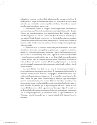 refinación o comercio petrolero. Sólo administran las reservas estratégicas de
                              crudo, es decir, los particulares son los dueños del terreno y de las riquezas del
                              subsuelo, que constituidos como compañías petroleras, desarrollan el negocio
                              petrolero en el mercado norteamericano.
                                   La consideración anterior se hace para poder comprender el tipo de relacio-
                              nes comerciales que Venezuela mantiene en materia petrolera con los Estados
                              Unidos, que como hemos visto, es su principal cliente. Esta relación se podría
                              caracterizar por ser una relación comercial Estado–Compañías Petroleras y no
                              una relación Estado–Estado como ocurre con el resto de los países con las cuales
                              Venezuela mantiene relaciones comerciales petroleras. En este caso la comercia-
                              lización con los Estados Unidos es realizada directamente por las compañías pe-
                              troleras privadas.
                                   La dependencia de la economía venezolana por el desempeño de la esta-
                              dounidense, siempre ha preocupado a sus gobiernos y a los agentes económicos,
                              debido a la vulnerabilidad que esto representa. La actividad exportadora petro-
                              lera nacional se encuentra muy atada a ella. A pesar del clima de incertidumbre
                              y los enfrentamientos diplomáticos que se han desarrollado entre ambos países
                              a partir del año 2001, el comercio petrolero entre Venezuela y el gigante del
                              norte ha fluido sin mayores tropiezos. De hecho, al primer país se le presenta
                              una disyuntiva a la hora de materializar de manera injustificada cualquier tipo de                 111




                                                                                                                              Andrés Giussepe Avalo
                              recorte petrolero.
                                   La vulnerabilidad viene dada por una serie de elementos geoestratégicos y
                              estructurales de su sistema petrolero, dentro de las cuales están la cantidad de
                              contratos suscritos a corto, mediano y a largo plazo directamente con las com-
                              pañías petroleras, quienes son las garantes de la seguridad energética de los Es-
                              tados Unidos. De igual forma, debido al tipo de refinerías especializadas para
                              procesar la mayor cantidad de las reservas del crudo venezolano las cuales poseen
                              ciertas características peculiares (ácido y pesado), que dificultan la colocación en
                              otros mercados del petróleo que se deje de exportar a Estado Unidos. Y final-
                              mente, debido a que no habría argumentos jurídicos para dejar de cumplir con
                              las demandas legales por incumplimiento de los contratos suscritos previamente
                              con las compañías petroleras, y tomando en cuenta la capacidad financiera de
                              Pdvsa para cancelar las deudas que se vayan acordando de la liquidación de los
                              contratos.




PetroDiplomaciaPDF.indd 111                                                                                          07/05/2008 07:59:45 a.m.
 